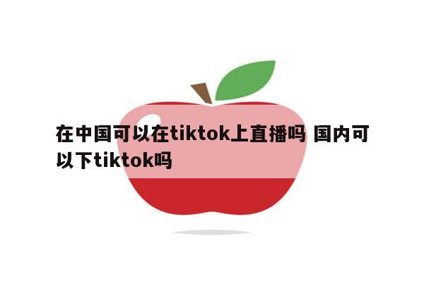 在中国可以在tiktok上直播吗 国内可以下tiktok吗