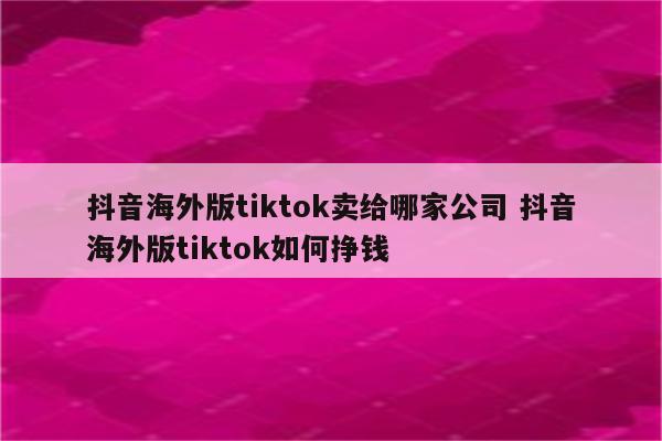 抖音海外版tiktok卖给哪家公司 抖音海外版tiktok如何挣钱