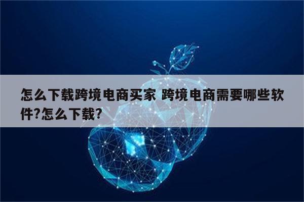 怎么下载跨境电商买家 跨境电商需要哪些软件?怎么下载?