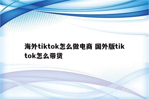 海外tiktok怎么做电商 国外版tiktok怎么带货