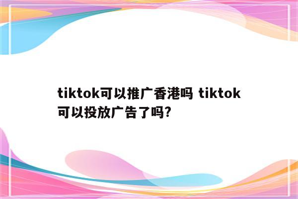 tiktok可以推广香港吗 tiktok可以投放广告了吗?
