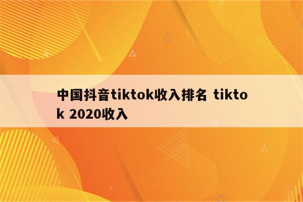中国抖音tiktok收入排名 tiktok 2020收入