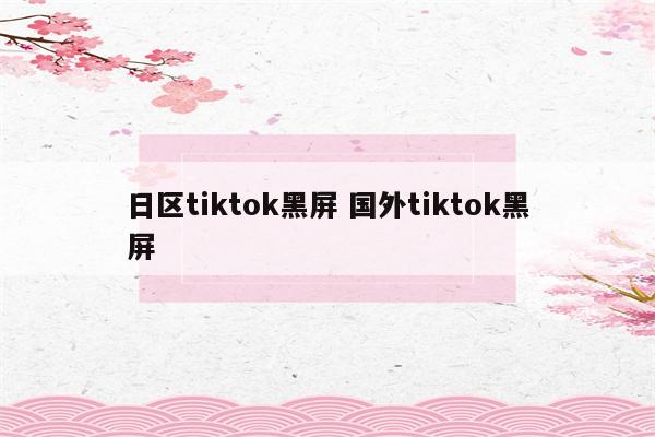日区tiktok黑屏 国外tiktok黑屏