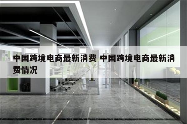 中国跨境电商最新消费 中国跨境电商最新消费情况