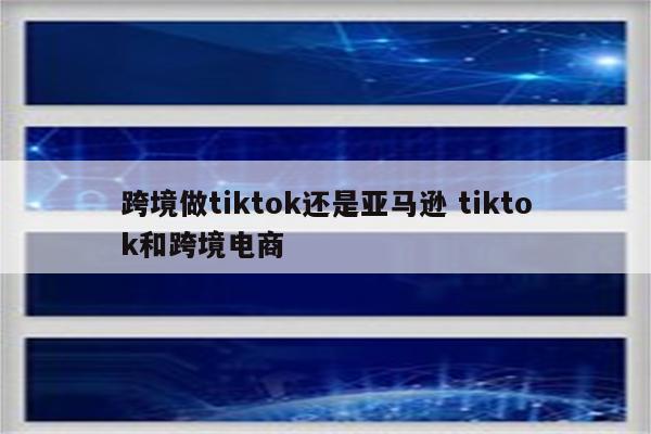 跨境做tiktok还是亚马逊 tiktok和跨境电商