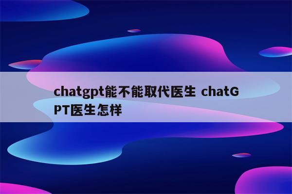chatgpt能不能取代医生 chatGPT医生怎样