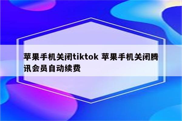 苹果手机关闭tiktok 苹果手机关闭腾讯会员自动续费