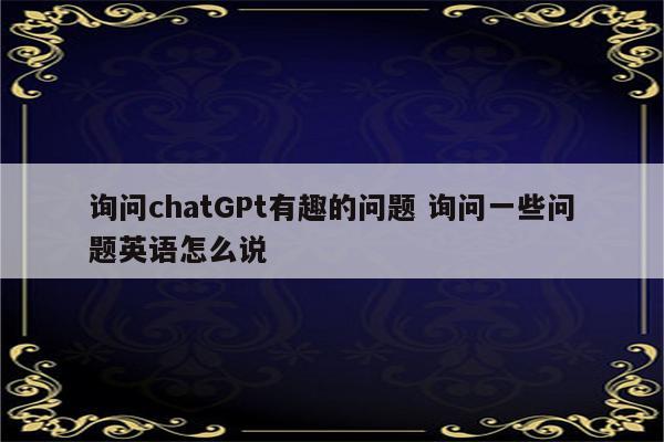 询问chatGPt有趣的问题 询问一些问题英语怎么说