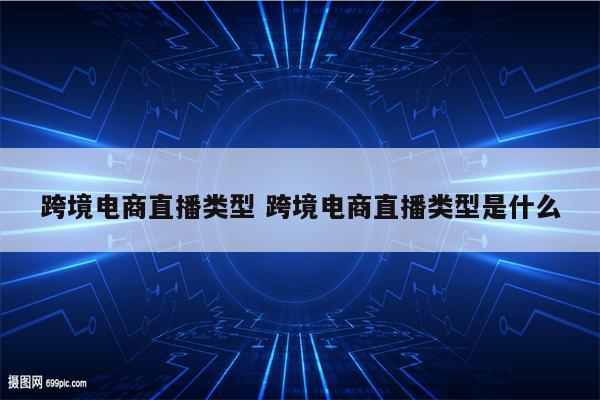 跨境电商直播类型 跨境电商直播类型是什么