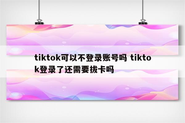 tiktok可以不登录账号吗 tiktok登录了还需要拔卡吗
