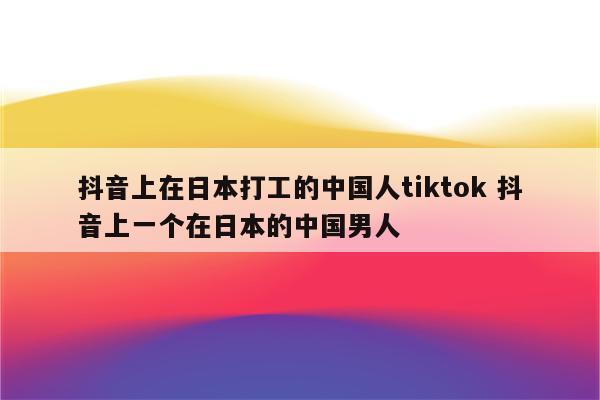 抖音上在日本打工的中国人tiktok 抖音上一个在日本的中国男人