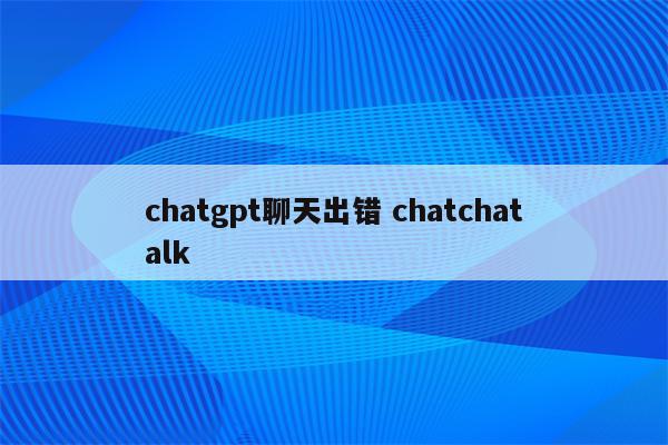chatgpt聊天出错 chatchatalk