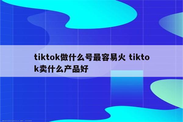 tiktok做什么号最容易火 tiktok卖什么产品好