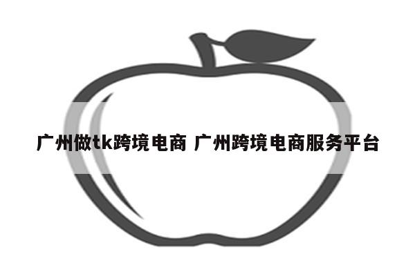 广州做tk跨境电商 广州跨境电商服务平台