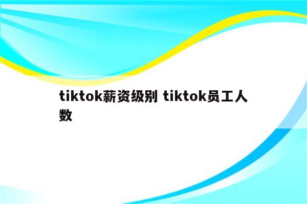 tiktok薪资级别 tiktok员工人数