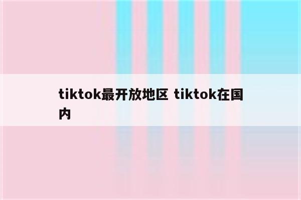 tiktok最开放地区 tiktok在国内