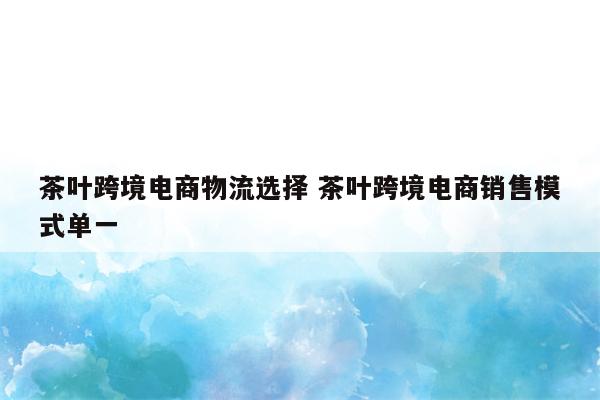 茶叶跨境电商物流选择 茶叶跨境电商销售模式单一