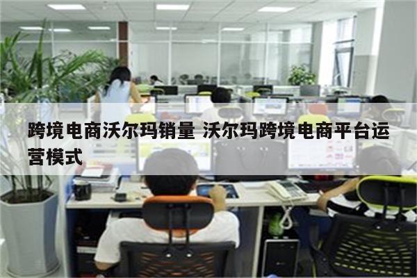 跨境电商沃尔玛销量 沃尔玛跨境电商平台运营模式