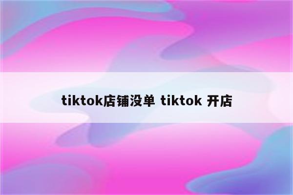tiktok店铺没单 tiktok 开店