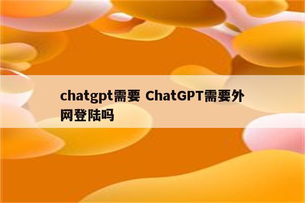 chatgpt需要 ChatGPT需要外网登陆吗