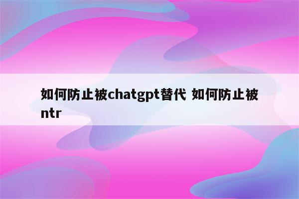如何防止被chatgpt替代 如何防止被ntr