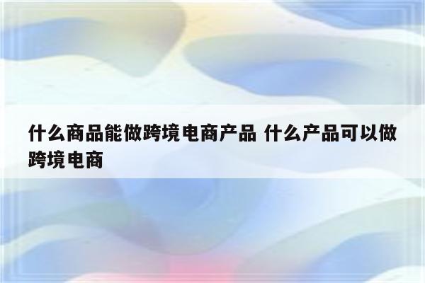 什么商品能做跨境电商产品 什么产品可以做跨境电商