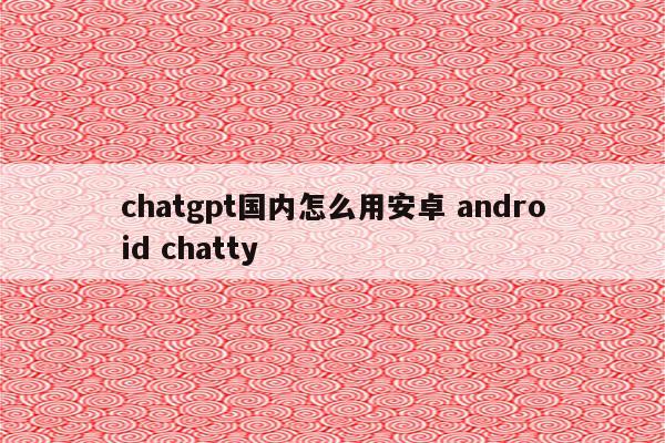 chatgpt国内怎么用安卓 android chatty