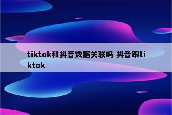 tiktok和抖音数据关联吗 抖音跟tiktok