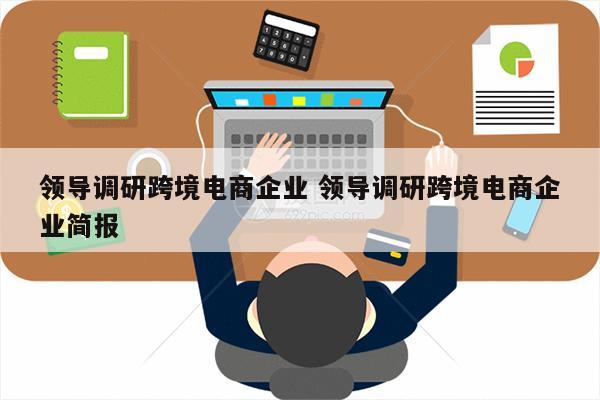 领导调研跨境电商企业 领导调研跨境电商企业简报