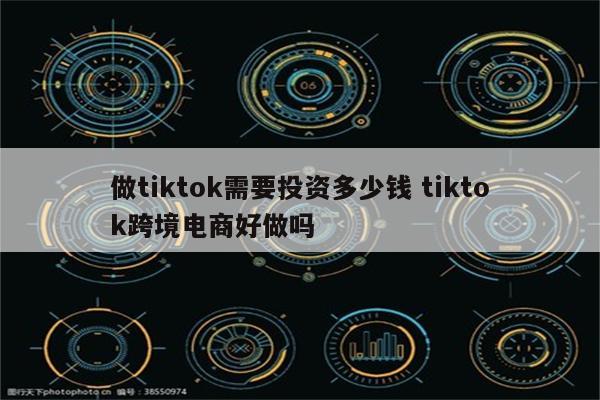 做tiktok需要投资多少钱 tiktok跨境电商好做吗