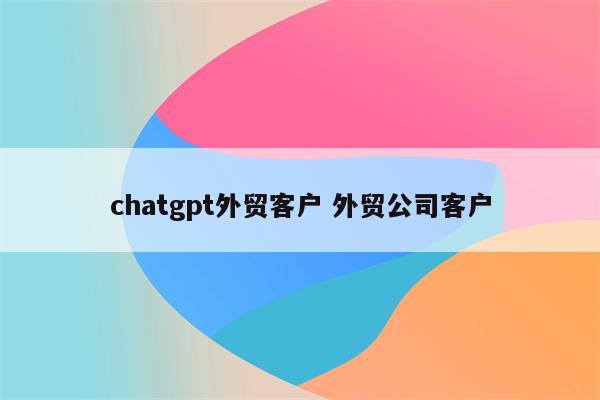 chatgpt外贸客户 外贸公司客户