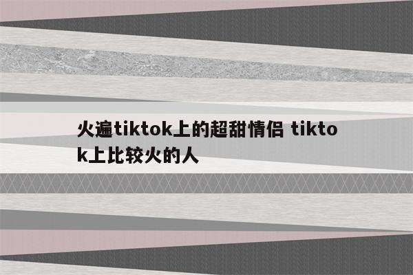 火遍tiktok上的超甜情侣 tiktok上比较火的人
