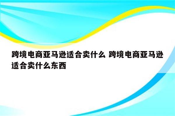 跨境电商亚马逊适合卖什么 跨境电商亚马逊适合卖什么东西