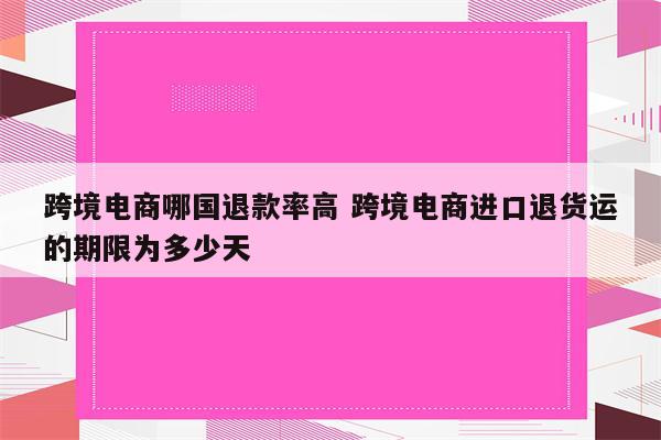 跨境电商哪国退款率高 跨境电商进口退货运的期限为多少天