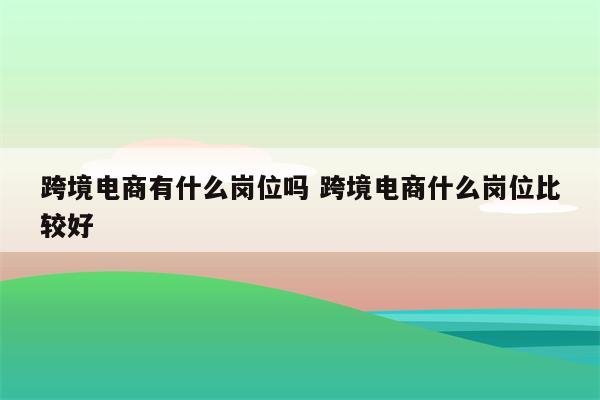 跨境电商有什么岗位吗 跨境电商什么岗位比较好