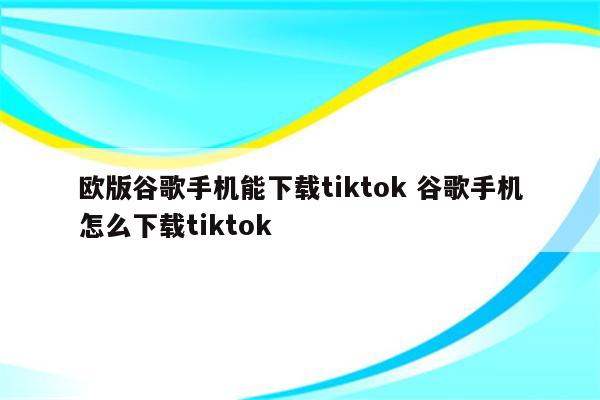 欧版谷歌手机能下载tiktok 谷歌手机怎么下载tiktok