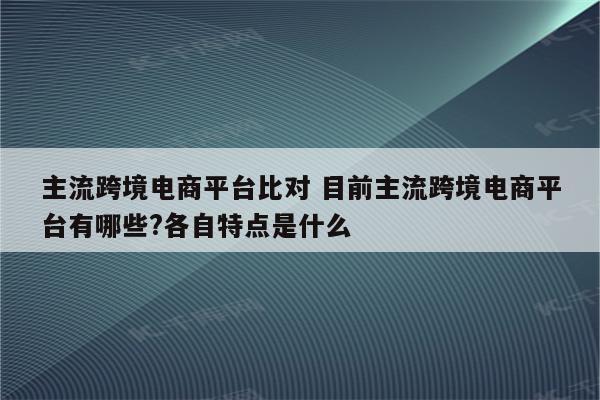 主流跨境电商平台比对 目前主流跨境电商平台有哪些?各自特点是什么