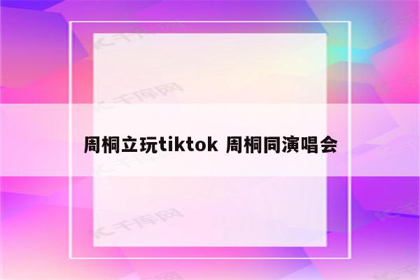 周桐立玩tiktok 周桐同演唱会