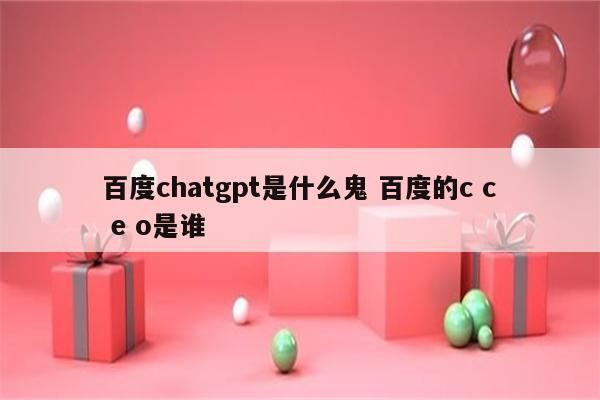 百度chatgpt是什么鬼 百度的c c e o是谁