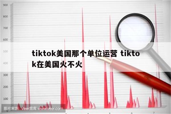 tiktok美国那个单位运营 tiktok在美国火不火