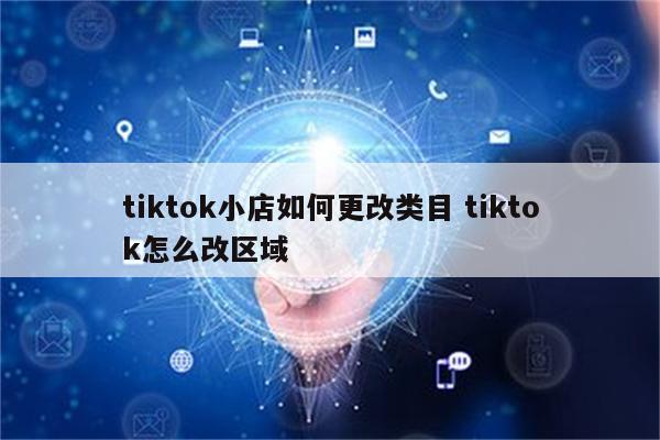tiktok小店如何更改类目 tiktok怎么改区域