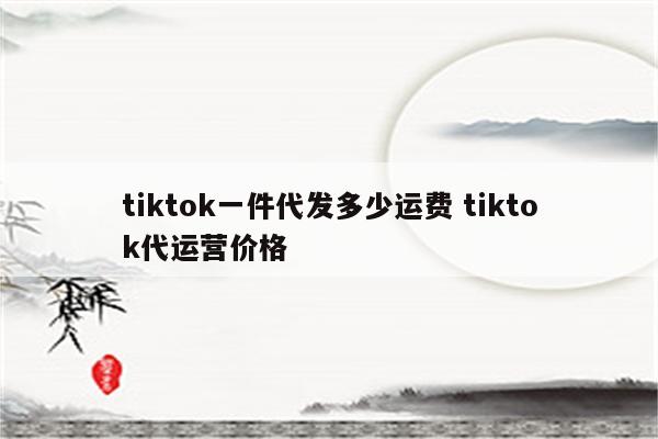 tiktok一件代发多少运费 tiktok代运营价格