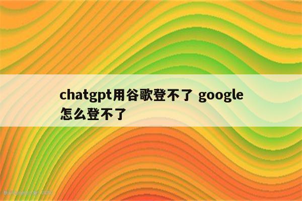 chatgpt用谷歌登不了 google怎么登不了