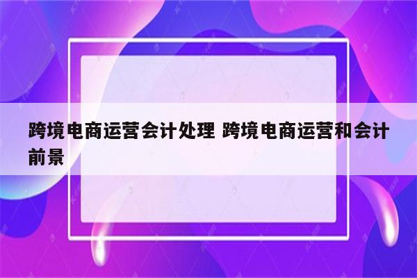 跨境电商运营会计处理 跨境电商运营和会计前景