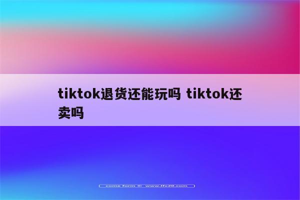 tiktok退货还能玩吗 tiktok还卖吗
