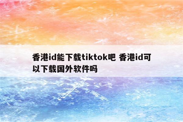 香港id能下载tiktok吧 香港id可以下载国外软件吗