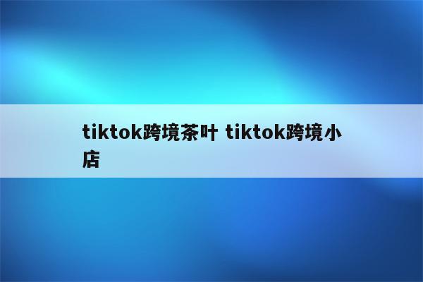 tiktok跨境茶叶 tiktok跨境小店