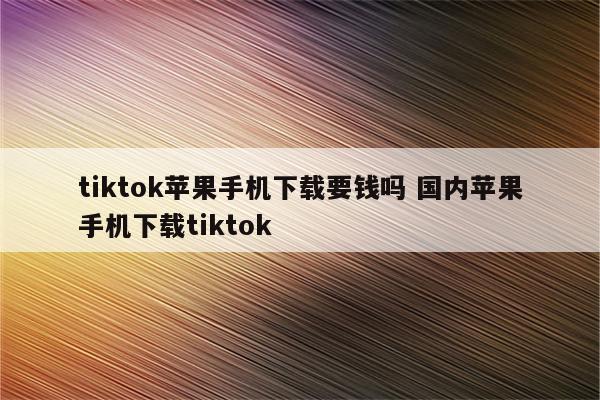 tiktok苹果手机下载要钱吗 国内苹果手机下载tiktok
