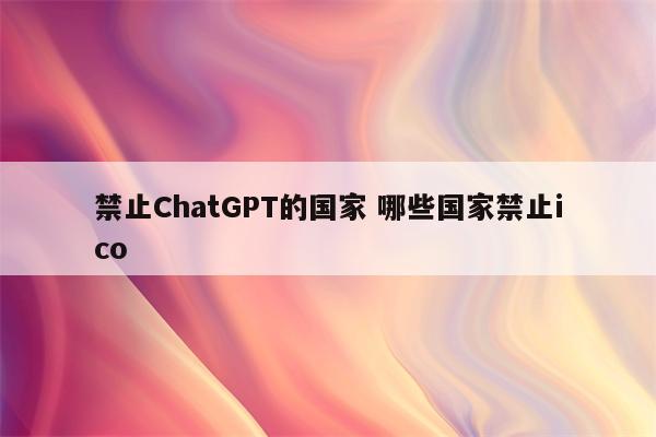 禁止ChatGPT的国家 哪些国家禁止ico