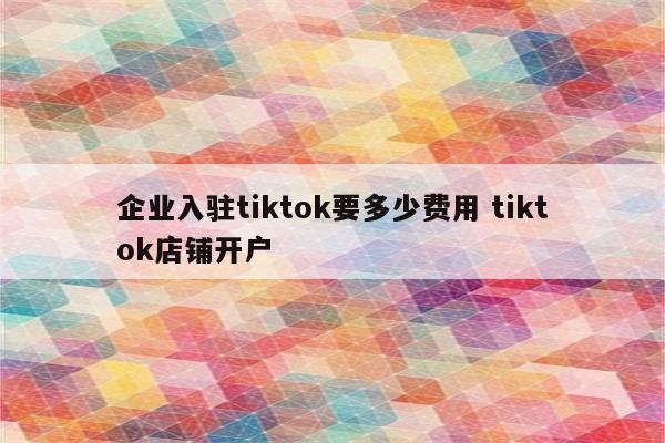 企业入驻tiktok要多少费用 tiktok店铺开户